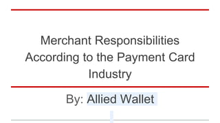 Merchant Responsibilities
According to the Payment Card
Industry
By: Allied Wallet
 