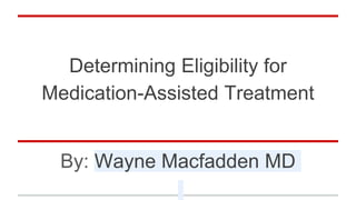 Determining Eligibility for
Medication-Assisted Treatment
By: Wayne Macfadden MD
 