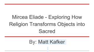 Mircea Eliade - Exploring How
Religion Transforms Objects into
Sacred
By: Matt Kafker
 