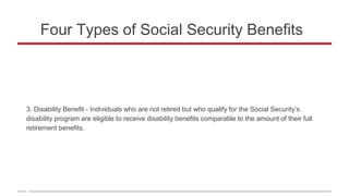 Four Types of Social Security Benefits
3. Disability Benefit - Individuals who are not retired but who qualify for the Social Security’s
disability program are eligible to receive disability benefits comparable to the amount of their full
retirement benefits.
 