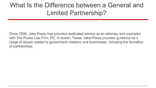 What Is the Difference between a General and
Limited Partnership?
Since 2006, Jake Posey has provided dedicated service as an attorney and counselor
with The Posey Law Firm, PC, in Austin, Texas. Jake Posey provides guidance on a
range of issues related to government relations and businesses, including the formation
of partnerships.
 