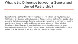 What Is the Difference between a General and
Limited Partnership?
Before forming a partnership, individuals should consult with an attorney to make sure
that it is the right decision for the business. In Texas, business partnerships can be either
general or limited partnerships. General partnerships involve two or more parties creating
an entity, and sharing of profits and losses can occur without any filings with the
Secretary of State. However, it is advisable to create a formal agreement to avoid
disagreements down the line. The agreement should set out the responsibilities of each
partner, how the partnership will work, and the interests of involved parties.
 