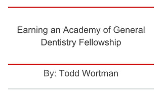 Earning an Academy of General
Dentistry Fellowship
By: Todd Wortman
 