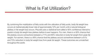 What Is Fat Utilization?
By combining the mobilization of fatty acids with the utilization of fatty acids, body fat weight loss
occurs at mathematically linear rate of approximately 10% per month until a natural biological
plateau in fat weight loss occurs. Plourdé uses a statistical tool called a 95% confidence interval to
predict a body fat weight loss plateau before it ever happens. For men, there is a 95% chance that
the plateau occurs somewhere between a 71% and 80% reduction in body fat weight from peak fat
weight. For women, there is a 95% chance that the plateau occurs somewhere between a 61%
and 73% reduction in body fat weight loss from peak fat weight. These outcomes are unmatched
throughout the world.
 