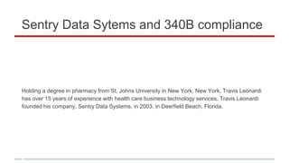 Sentry Data Sytems and 340B compliance
Holding a degree in pharmacy from St. Johns University in New York, New York, Travis Leonardi
has over 15 years of experience with health care business technology services. Travis Leonardi
founded his company, Sentry Data Systems, in 2003, in Deerfield Beach, Florida.
 