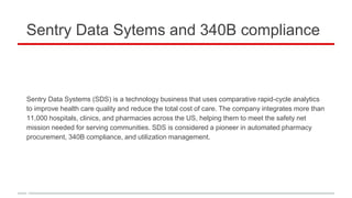 Sentry Data Sytems and 340B compliance
Sentry Data Systems (SDS) is a technology business that uses comparative rapid-cycle analytics
to improve health care quality and reduce the total cost of care. The company integrates more than
11,000 hospitals, clinics, and pharmacies across the US, helping them to meet the safety net
mission needed for serving communities. SDS is considered a pioneer in automated pharmacy
procurement, 340B compliance, and utilization management.
 