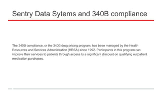 Sentry Data Sytems and 340B compliance
The 340B compliance, or the 340B drug pricing program, has been managed by the Health
Resources and Services Administration (HRSA) since 1992. Participants in this program can
improve their services to patients through access to a significant discount on qualifying outpatient
medication purchases.
 