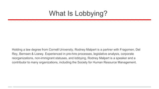 What Is Lobbying?
Holding a law degree from Cornell University, Rodney Malpert is a partner with Fragomen, Del
Rey, Bernsen & Loewy. Experienced in pre-hire processes, legislative analysis, corporate
reorganizations, non-immigrant statuses, and lobbying, Rodney Malpert is a speaker and a
contributor to many organizations, including the Society for Human Resource Management.
 