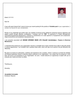 Dated: 21/11/13
Dear Sir

It was with great interest that I came to know your recent posting for the position of Suitable post in your organization; I
enclose my resume for your consideration .

Review of my credentials will confirm that I am capable of serving as the catalyst for achieving revenue objectives and
organic growth through effective contributions. I possess over 9.2 YRS of experience in Project Management,
Commissioning,Electrical Maintenance. Proficient in maintenance of a wide spectrum of equipments and components.
Adept at preventive and breakdown maintenance also.
I am presently associated with BIHAR SPONGE IRON LTD Chandil Jamshedpur. Projects & Electrical
Maintenance.
I understand that working for your organization requires a candidate who is team oriented and is able to deal with people
in various departments. I am confident that I possess these skills, which will help me to perform the job efficiently and
effectively.
My goal is to transit my enthusiasm, creativity and experience into a position, where I continue to provide the strategic
and tactical leadership critical to retaining valued customers of an organisation. I am certain that my presence in your
team will prove to be beneficial to your organisation. As such, I would welcome an opportunity to speak with you to
evaluate your needs and share my ideas.

Thanking you.
Sincerely,

MAKHDUM HARIS
Enclosure: Resume

 