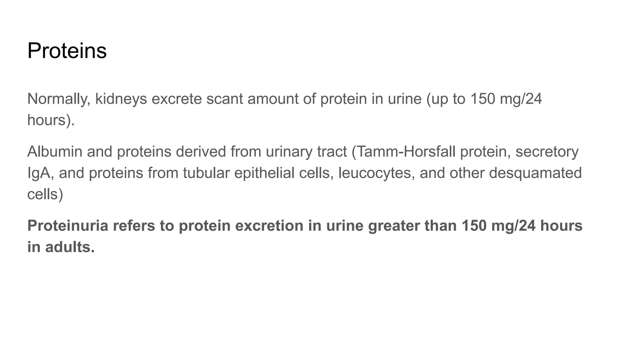 Proteins
Normally, kidneys excrete scant amount of protein in urine (up to 150 mg/24
hours).
Albumin and proteins derived from urinary tract (Tamm-Horsfall protein, secretory
IgA, and proteins from tubular epithelial cells, leucocytes, and other desquamated
cells)
Proteinuria refers to protein excretion in urine greater than 150 mg/24 hours
in adults.
 