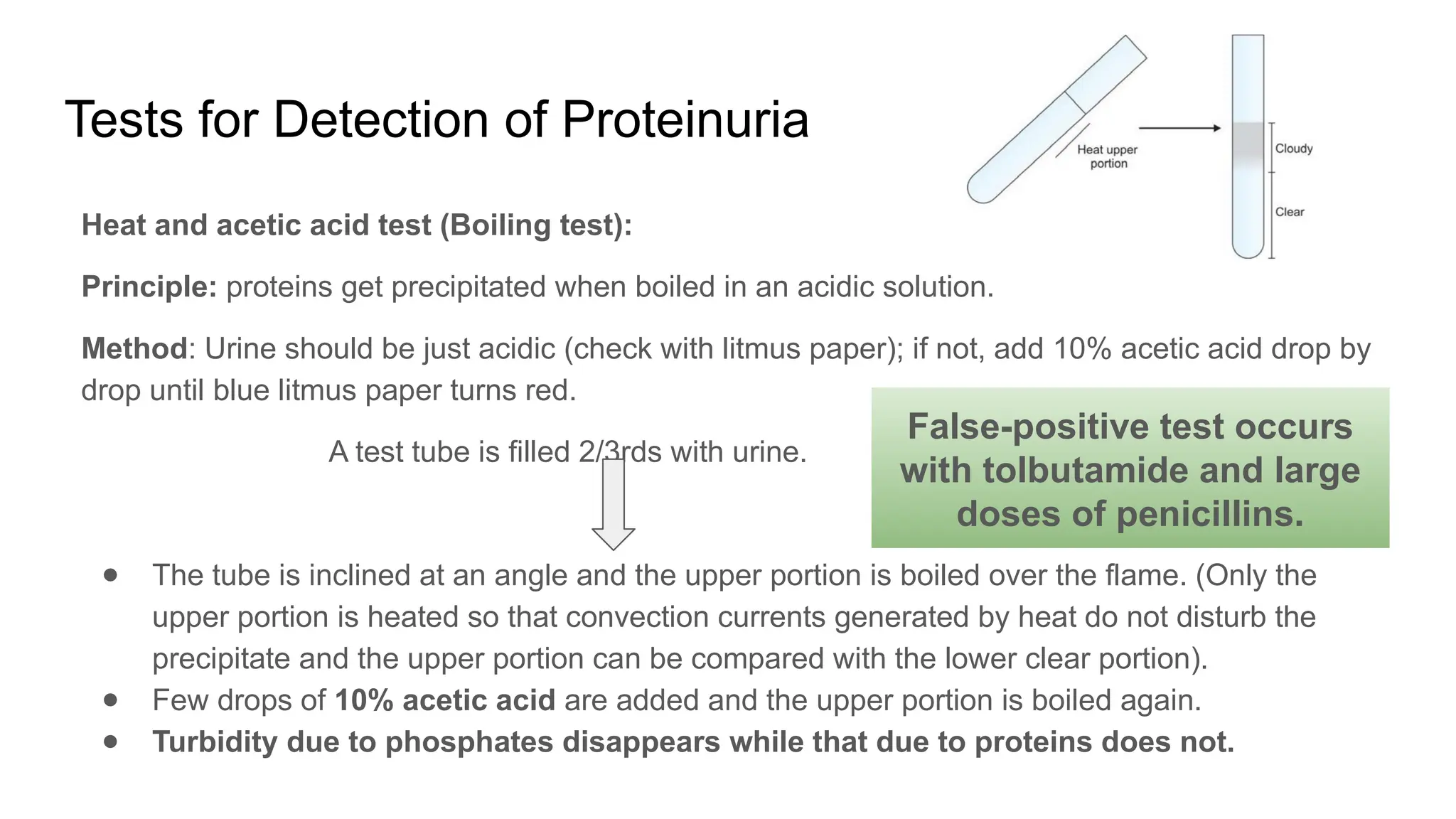Tests for Detection of Proteinuria
Heat and acetic acid test (Boiling test):
Principle: proteins get precipitated when boiled in an acidic solution.
Method: Urine should be just acidic (check with litmus paper); if not, add 10% acetic acid drop by
drop until blue litmus paper turns red.
A test tube is filled 2/3rds with urine.
● The tube is inclined at an angle and the upper portion is boiled over the flame. (Only the
upper portion is heated so that convection currents generated by heat do not disturb the
precipitate and the upper portion can be compared with the lower clear portion).
● Few drops of 10% acetic acid are added and the upper portion is boiled again.
● Turbidity due to phosphates disappears while that due to proteins does not.
False-positive test occurs
with tolbutamide and large
doses of penicillins.
 