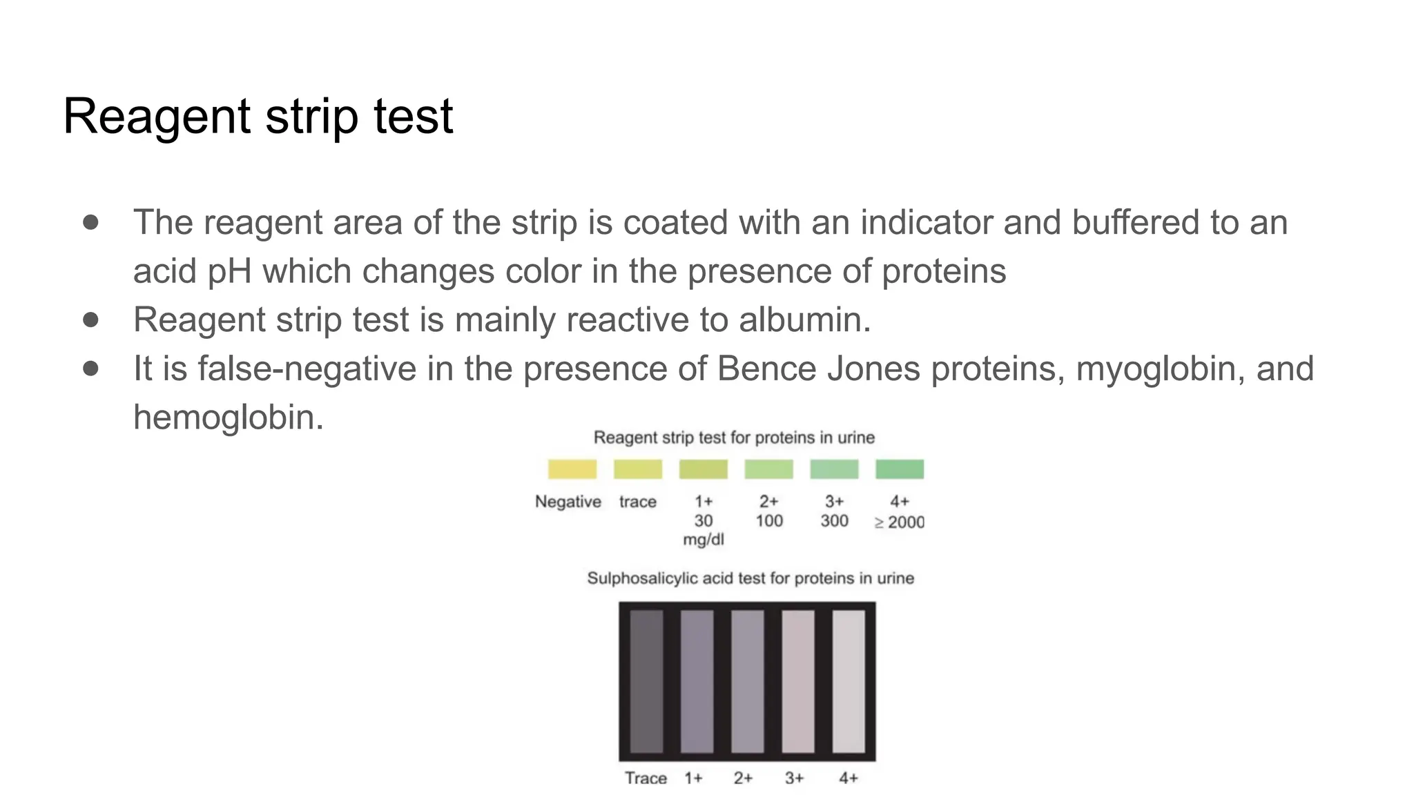 Reagent strip test
● The reagent area of the strip is coated with an indicator and buffered to an
acid pH which changes color in the presence of proteins
● Reagent strip test is mainly reactive to albumin.
● It is false-negative in the presence of Bence Jones proteins, myoglobin, and
hemoglobin.
 