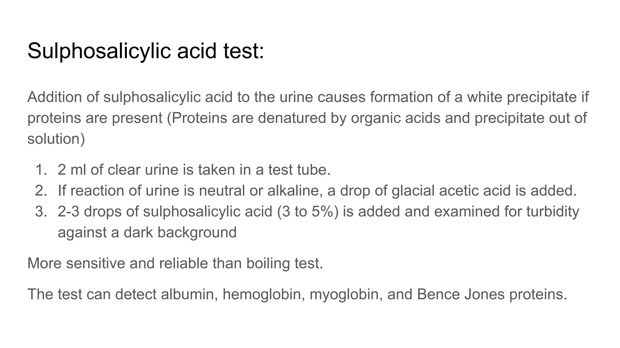 Sulphosalicylic acid test:
Addition of sulphosalicylic acid to the urine causes formation of a white precipitate if
proteins are present (Proteins are denatured by organic acids and precipitate out of
solution)
1. 2 ml of clear urine is taken in a test tube.
2. If reaction of urine is neutral or alkaline, a drop of glacial acetic acid is added.
3. 2-3 drops of sulphosalicylic acid (3 to 5%) is added and examined for turbidity
against a dark background
More sensitive and reliable than boiling test.
The test can detect albumin, hemoglobin, myoglobin, and Bence Jones proteins.
 