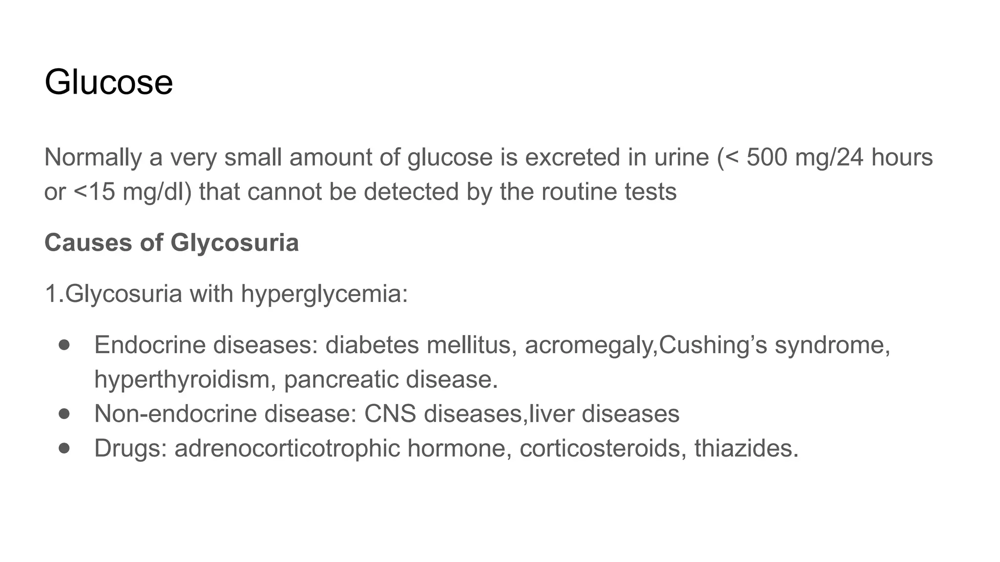 Glucose
Normally a very small amount of glucose is excreted in urine (< 500 mg/24 hours
or <15 mg/dl) that cannot be detected by the routine tests
Causes of Glycosuria
1.Glycosuria with hyperglycemia:
● Endocrine diseases: diabetes mellitus, acromegaly,Cushing’s syndrome,
hyperthyroidism, pancreatic disease.
● Non-endocrine disease: CNS diseases,liver diseases
● Drugs: adrenocorticotrophic hormone, corticosteroids, thiazides.
 