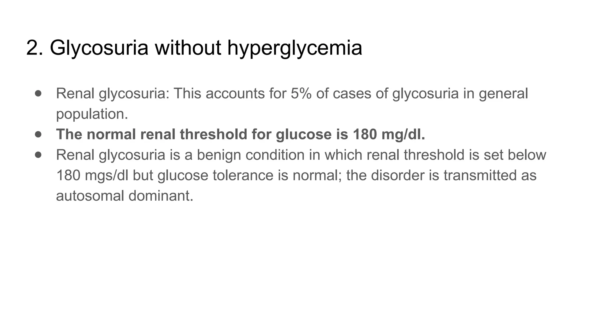 2. Glycosuria without hyperglycemia
● Renal glycosuria: This accounts for 5% of cases of glycosuria in general
population.
● The normal renal threshold for glucose is 180 mg/dl.
● Renal glycosuria is a benign condition in which renal threshold is set below
180 mgs/dl but glucose tolerance is normal; the disorder is transmitted as
autosomal dominant.
 