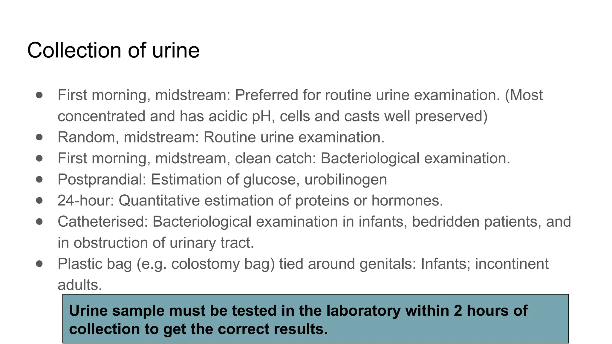 Collection of urine
● First morning, midstream: Preferred for routine urine examination. (Most
concentrated and has acidic pH, cells and casts well preserved)
● Random, midstream: Routine urine examination.
● First morning, midstream, clean catch: Bacteriological examination.
● Postprandial: Estimation of glucose, urobilinogen
● 24-hour: Quantitative estimation of proteins or hormones.
● Catheterised: Bacteriological examination in infants, bedridden patients, and
in obstruction of urinary tract.
● Plastic bag (e.g. colostomy bag) tied around genitals: Infants; incontinent
adults.
Urine sample must be tested in the laboratory within 2 hours of
collection to get the correct results.
 