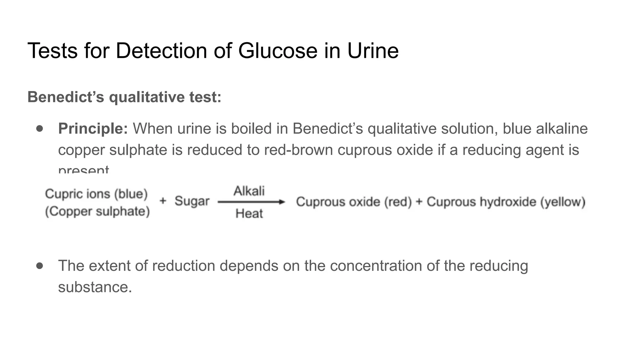 Tests for Detection of Glucose in Urine
Benedict’s qualitative test:
● Principle: When urine is boiled in Benedict’s qualitative solution, blue alkaline
copper sulphate is reduced to red-brown cuprous oxide if a reducing agent is
present
● The extent of reduction depends on the concentration of the reducing
substance.
 