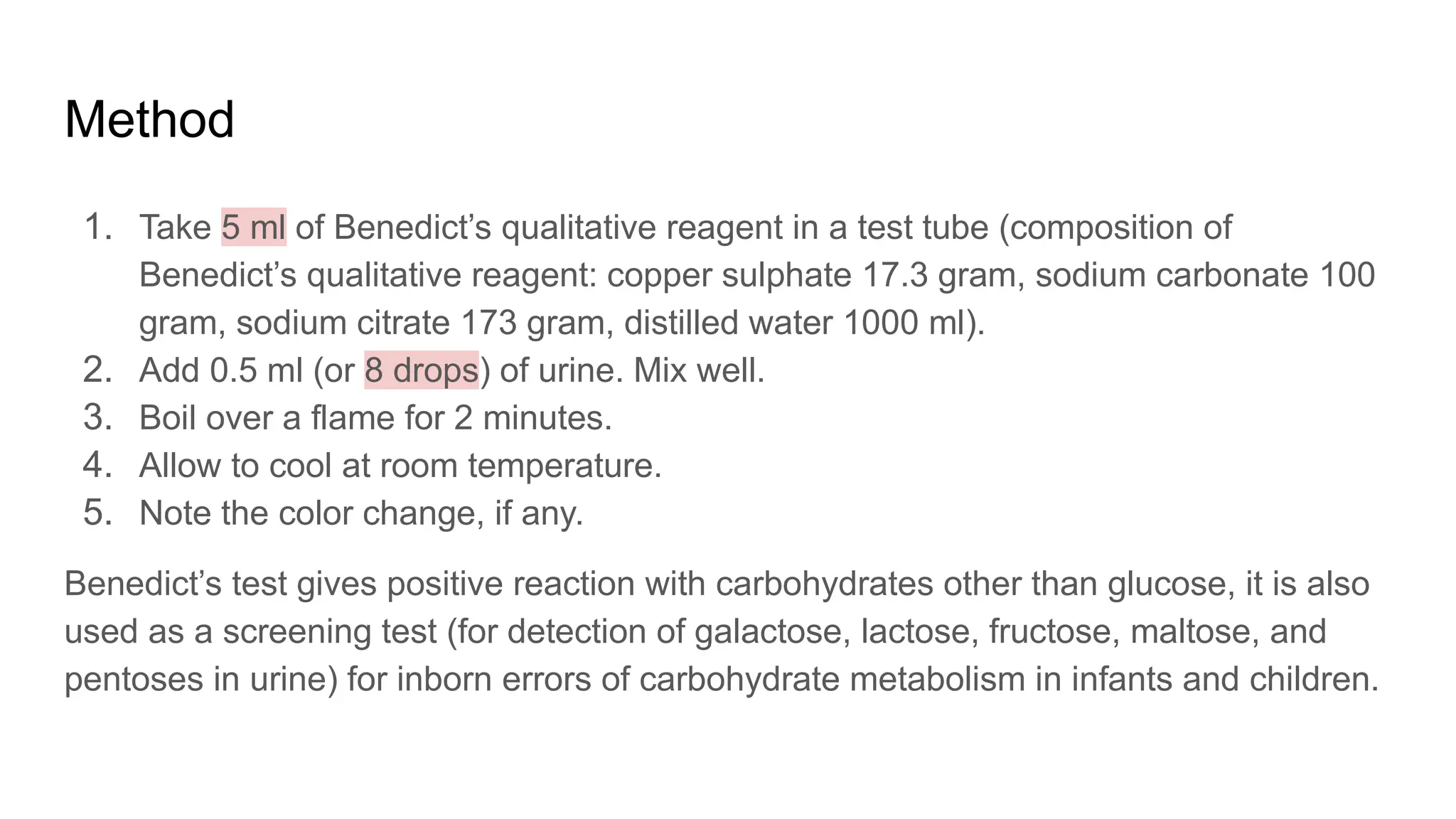 Method
1. Take 5 ml of Benedict’s qualitative reagent in a test tube (composition of
Benedict’s qualitative reagent: copper sulphate 17.3 gram, sodium carbonate 100
gram, sodium citrate 173 gram, distilled water 1000 ml).
2. Add 0.5 ml (or 8 drops) of urine. Mix well.
3. Boil over a flame for 2 minutes.
4. Allow to cool at room temperature.
5. Note the color change, if any.
Benedict’s test gives positive reaction with carbohydrates other than glucose, it is also
used as a screening test (for detection of galactose, lactose, fructose, maltose, and
pentoses in urine) for inborn errors of carbohydrate metabolism in infants and children.
 