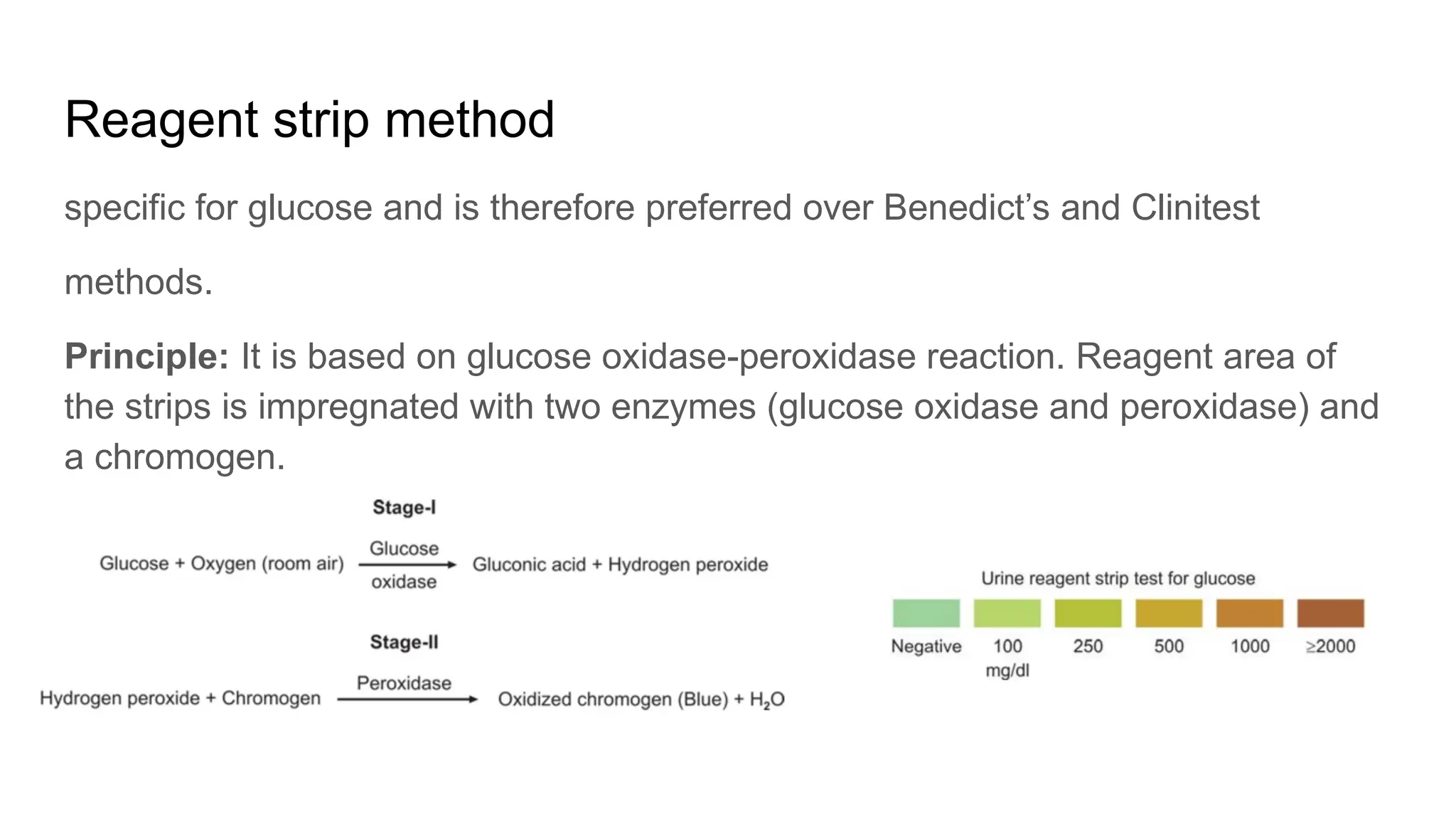 Reagent strip method
specific for glucose and is therefore preferred over Benedict’s and Clinitest
methods.
Principle: It is based on glucose oxidase-peroxidase reaction. Reagent area of
the strips is impregnated with two enzymes (glucose oxidase and peroxidase) and
a chromogen.
 