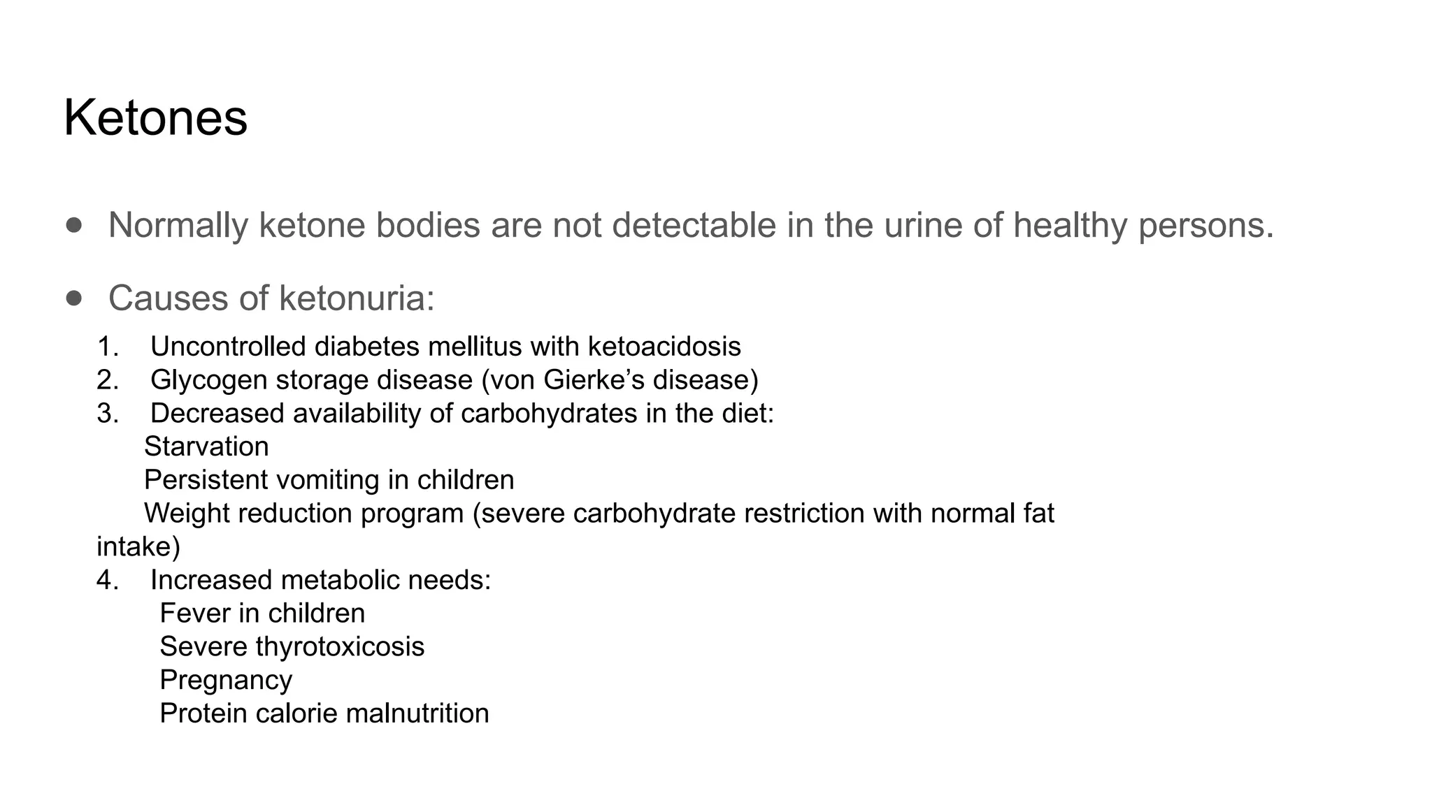 Ketones
● Normally ketone bodies are not detectable in the urine of healthy persons.
● Causes of ketonuria:
1. Uncontrolled diabetes mellitus with ketoacidosis
2. Glycogen storage disease (von Gierke’s disease)
3. Decreased availability of carbohydrates in the diet:
Starvation
Persistent vomiting in children
Weight reduction program (severe carbohydrate restriction with normal fat
intake)
4. Increased metabolic needs:
Fever in children
Severe thyrotoxicosis
Pregnancy
Protein calorie malnutrition
 