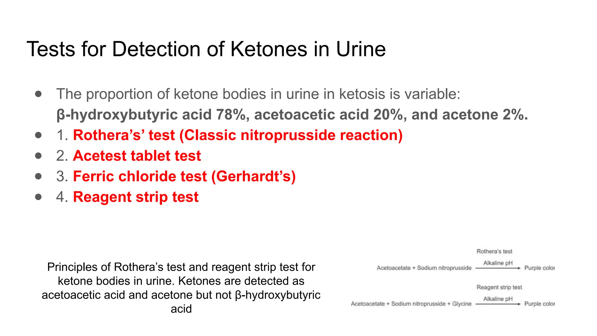 Tests for Detection of Ketones in Urine
● The proportion of ketone bodies in urine in ketosis is variable:
β-hydroxybutyric acid 78%, acetoacetic acid 20%, and acetone 2%.
● 1. Rothera’s’ test (Classic nitroprusside reaction)
● 2. Acetest tablet test
● 3. Ferric chloride test (Gerhardt’s)
● 4. Reagent strip test
Principles of Rothera’s test and reagent strip test for
ketone bodies in urine. Ketones are detected as
acetoacetic acid and acetone but not β-hydroxybutyric
acid
 