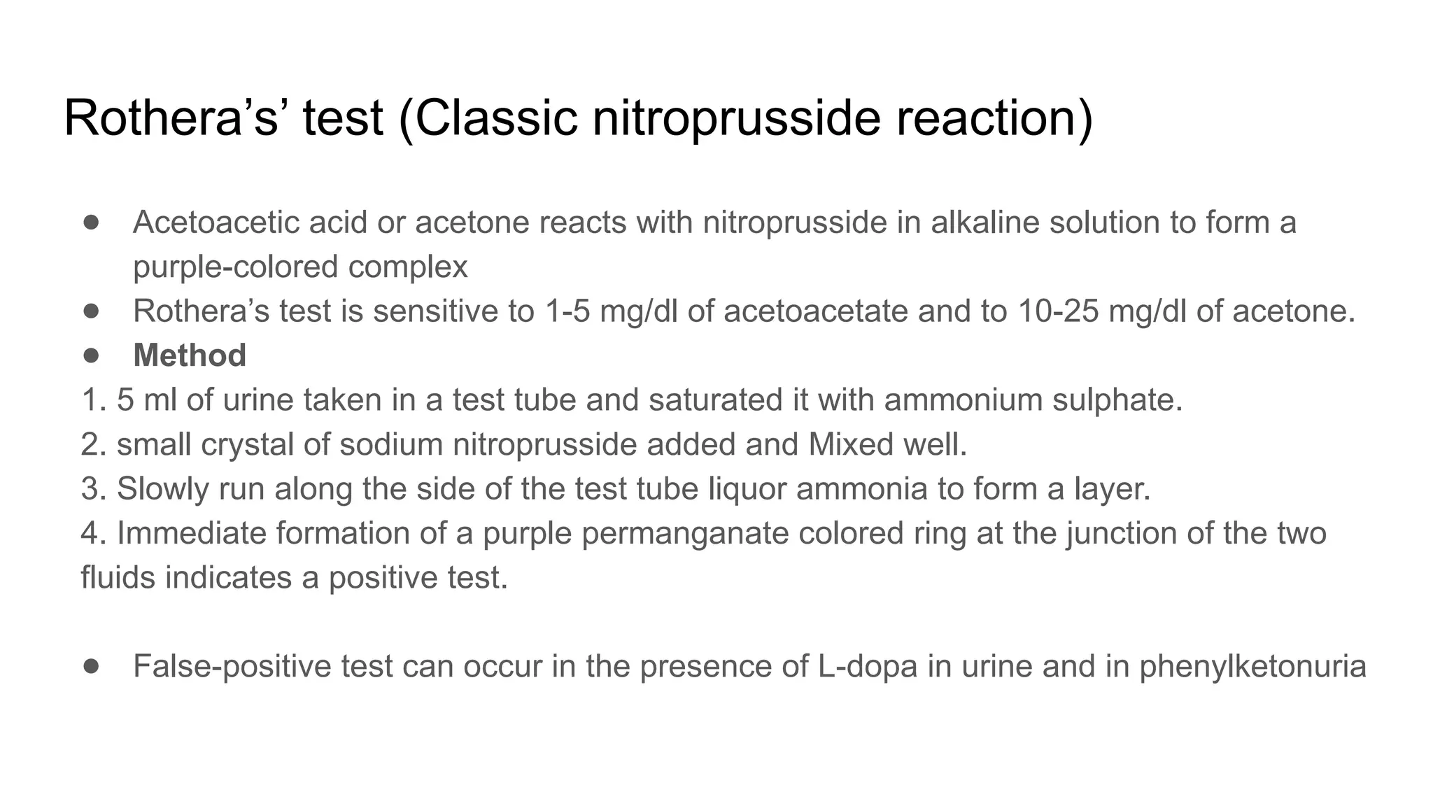 Rothera’s’ test (Classic nitroprusside reaction)
● Acetoacetic acid or acetone reacts with nitroprusside in alkaline solution to form a
purple-colored complex
● Rothera’s test is sensitive to 1-5 mg/dl of acetoacetate and to 10-25 mg/dl of acetone.
● Method
1. 5 ml of urine taken in a test tube and saturated it with ammonium sulphate.
2. small crystal of sodium nitroprusside added and Mixed well.
3. Slowly run along the side of the test tube liquor ammonia to form a layer.
4. Immediate formation of a purple permanganate colored ring at the junction of the two
fluids indicates a positive test.
● False-positive test can occur in the presence of L-dopa in urine and in phenylketonuria
 