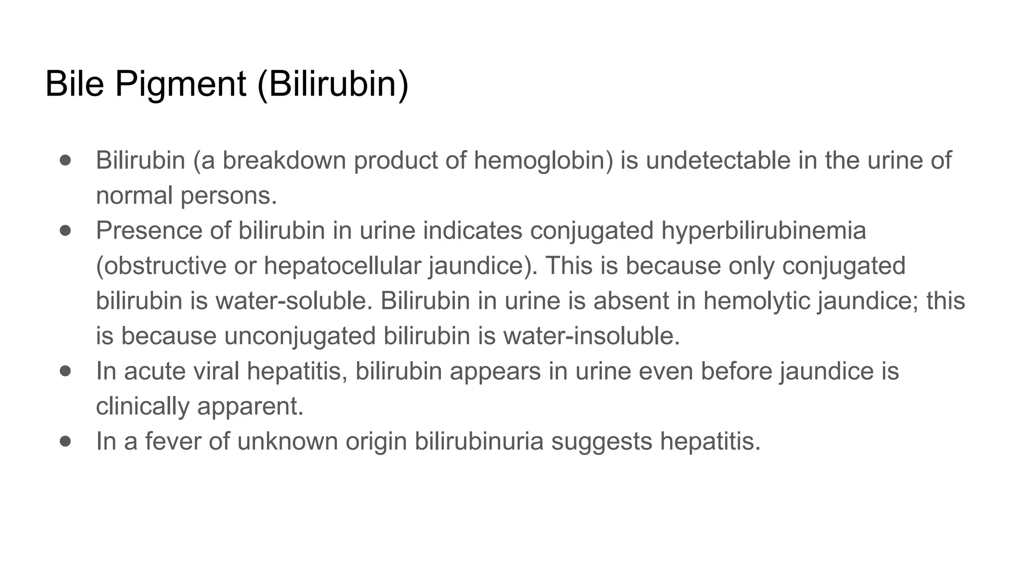 Bile Pigment (Bilirubin)
● Bilirubin (a breakdown product of hemoglobin) is undetectable in the urine of
normal persons.
● Presence of bilirubin in urine indicates conjugated hyperbilirubinemia
(obstructive or hepatocellular jaundice). This is because only conjugated
bilirubin is water-soluble. Bilirubin in urine is absent in hemolytic jaundice; this
is because unconjugated bilirubin is water-insoluble.
● In acute viral hepatitis, bilirubin appears in urine even before jaundice is
clinically apparent.
● In a fever of unknown origin bilirubinuria suggests hepatitis.
 