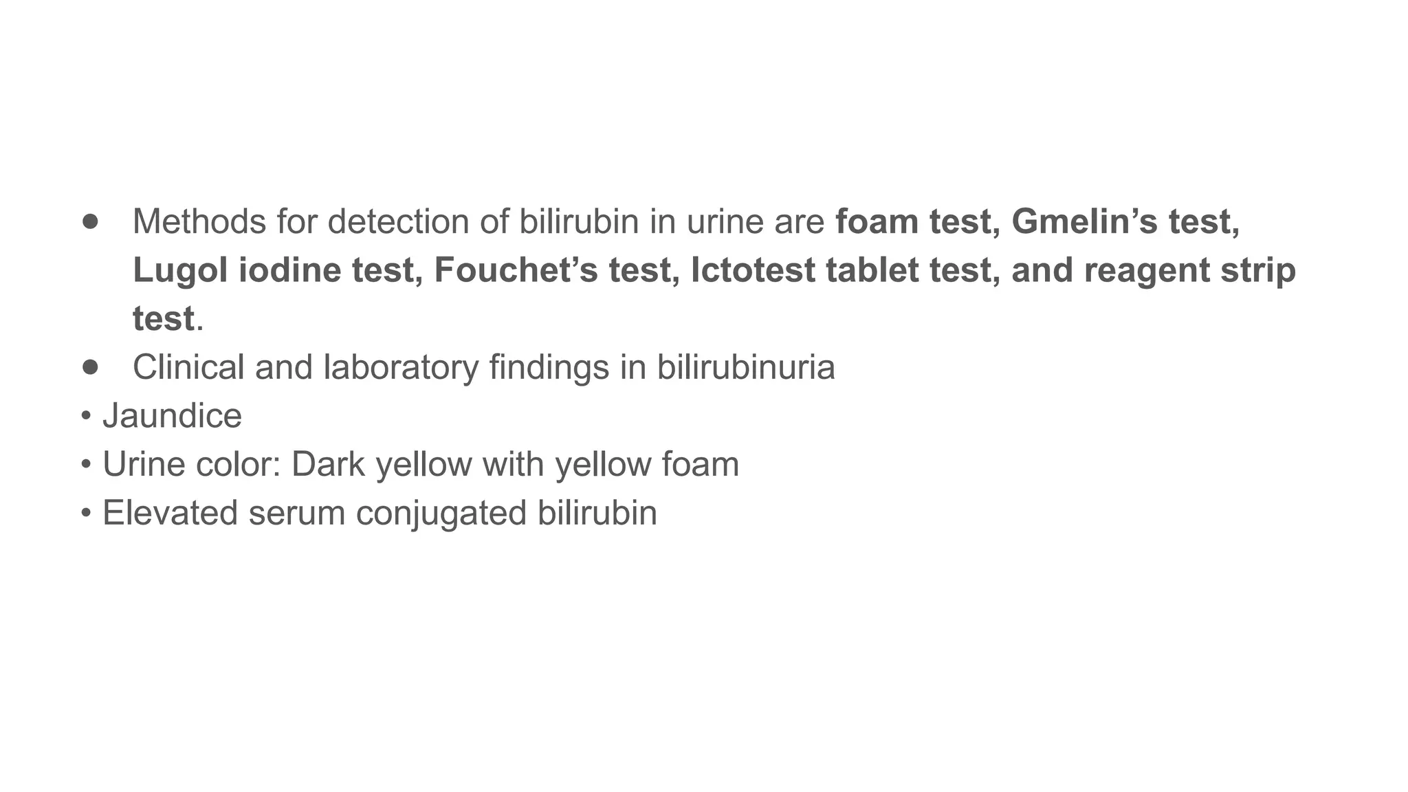 ● Methods for detection of bilirubin in urine are foam test, Gmelin’s test,
Lugol iodine test, Fouchet’s test, Ictotest tablet test, and reagent strip
test.
● Clinical and laboratory findings in bilirubinuria
• Jaundice
• Urine color: Dark yellow with yellow foam
• Elevated serum conjugated bilirubin
 