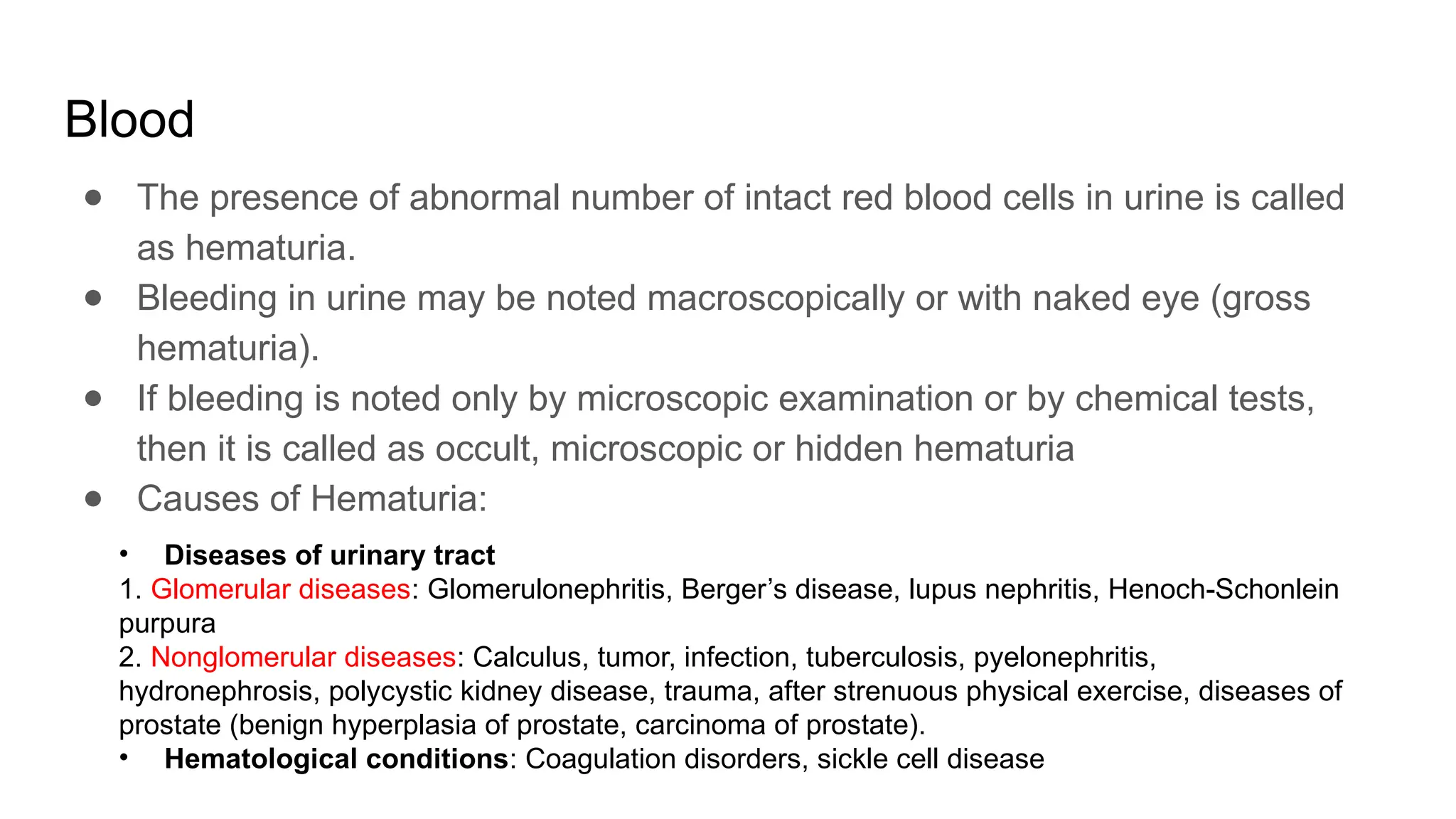 Blood
● The presence of abnormal number of intact red blood cells in urine is called
as hematuria.
● Bleeding in urine may be noted macroscopically or with naked eye (gross
hematuria).
● If bleeding is noted only by microscopic examination or by chemical tests,
then it is called as occult, microscopic or hidden hematuria
● Causes of Hematuria:
• Diseases of urinary tract
1. Glomerular diseases: Glomerulonephritis, Berger’s disease, lupus nephritis, Henoch-Schonlein
purpura
2. Nonglomerular diseases: Calculus, tumor, infection, tuberculosis, pyelonephritis,
hydronephrosis, polycystic kidney disease, trauma, after strenuous physical exercise, diseases of
prostate (benign hyperplasia of prostate, carcinoma of prostate).
• Hematological conditions: Coagulation disorders, sickle cell disease
 