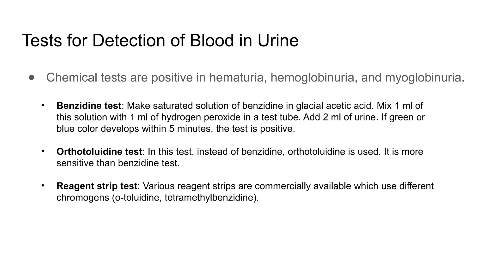 Tests for Detection of Blood in Urine
● Chemical tests are positive in hematuria, hemoglobinuria, and myoglobinuria.
• Benzidine test: Make saturated solution of benzidine in glacial acetic acid. Mix 1 ml of
this solution with 1 ml of hydrogen peroxide in a test tube. Add 2 ml of urine. If green or
blue color develops within 5 minutes, the test is positive.
• Orthotoluidine test: In this test, instead of benzidine, orthotoluidine is used. It is more
sensitive than benzidine test.
• Reagent strip test: Various reagent strips are commercially available which use different
chromogens (o-toluidine, tetramethylbenzidine).
 