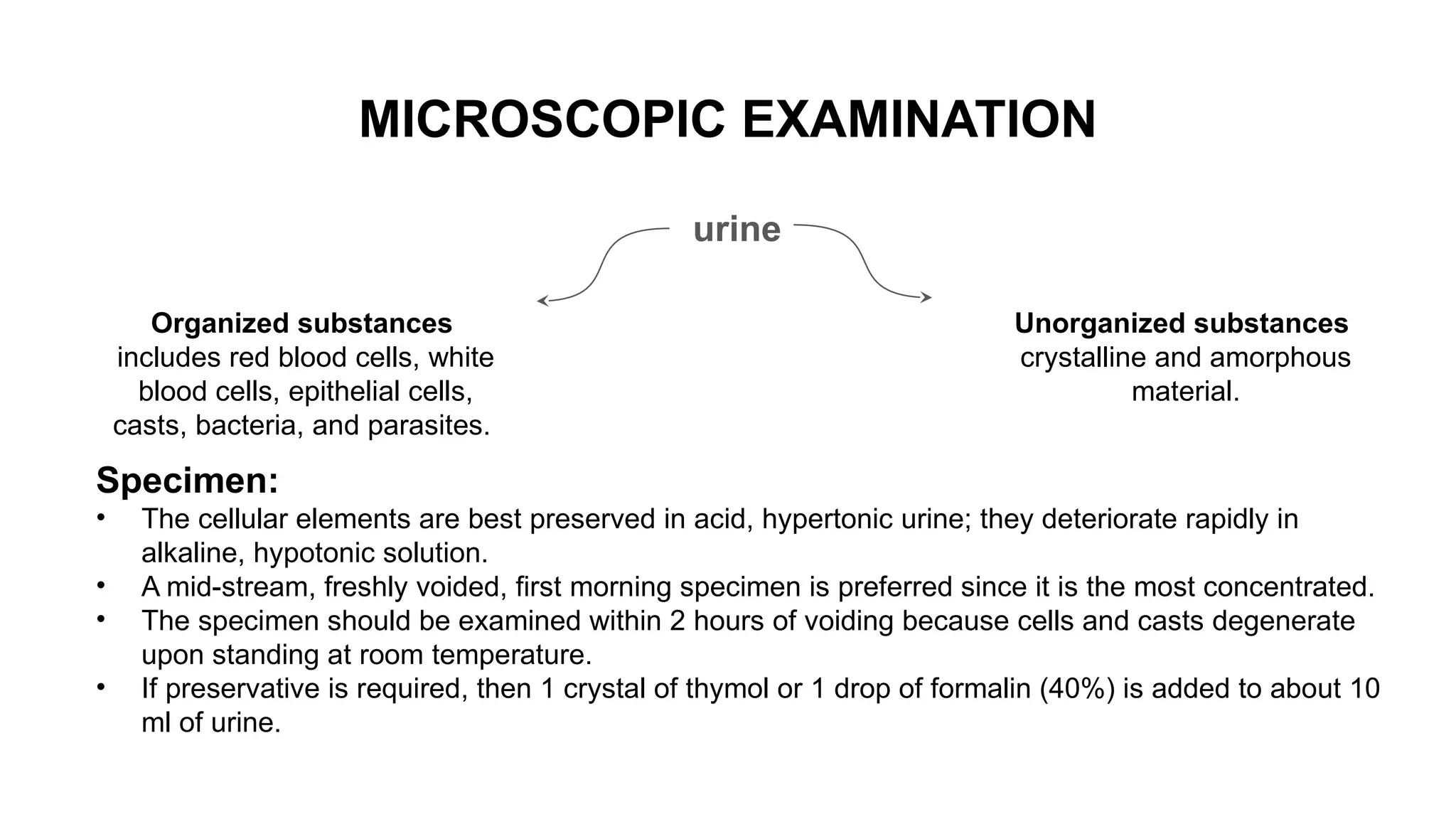 MICROSCOPIC EXAMINATION
urine
Organized substances
includes red blood cells, white
blood cells, epithelial cells,
casts, bacteria, and parasites.
Unorganized substances
crystalline and amorphous
material.
Specimen:
• The cellular elements are best preserved in acid, hypertonic urine; they deteriorate rapidly in
alkaline, hypotonic solution.
• A mid-stream, freshly voided, first morning specimen is preferred since it is the most concentrated.
• The specimen should be examined within 2 hours of voiding because cells and casts degenerate
upon standing at room temperature.
• If preservative is required, then 1 crystal of thymol or 1 drop of formalin (40%) is added to about 10
ml of urine.
 