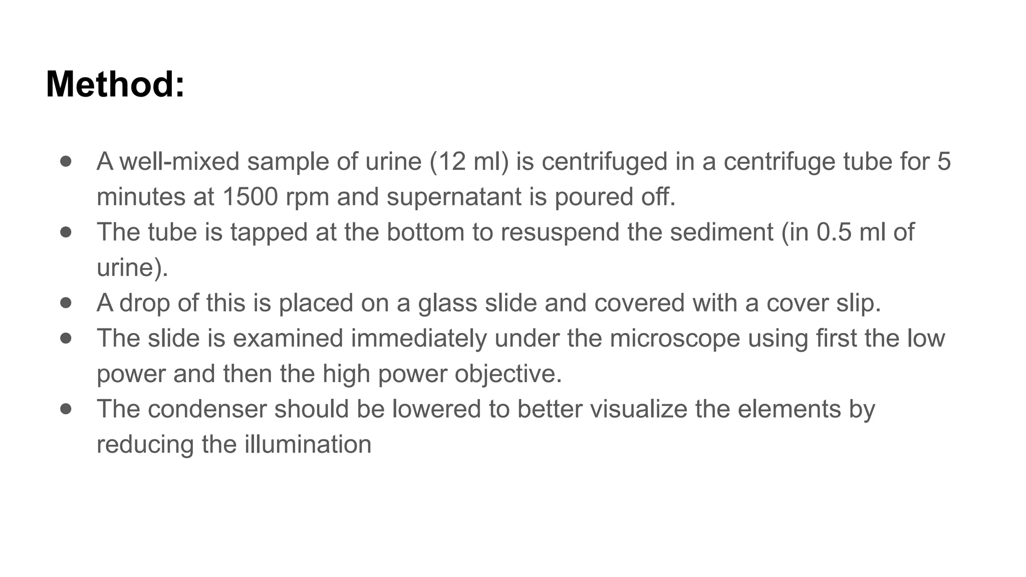 Method:
● A well-mixed sample of urine (12 ml) is centrifuged in a centrifuge tube for 5
minutes at 1500 rpm and supernatant is poured off.
● The tube is tapped at the bottom to resuspend the sediment (in 0.5 ml of
urine).
● A drop of this is placed on a glass slide and covered with a cover slip.
● The slide is examined immediately under the microscope using first the low
power and then the high power objective.
● The condenser should be lowered to better visualize the elements by
reducing the illumination
 