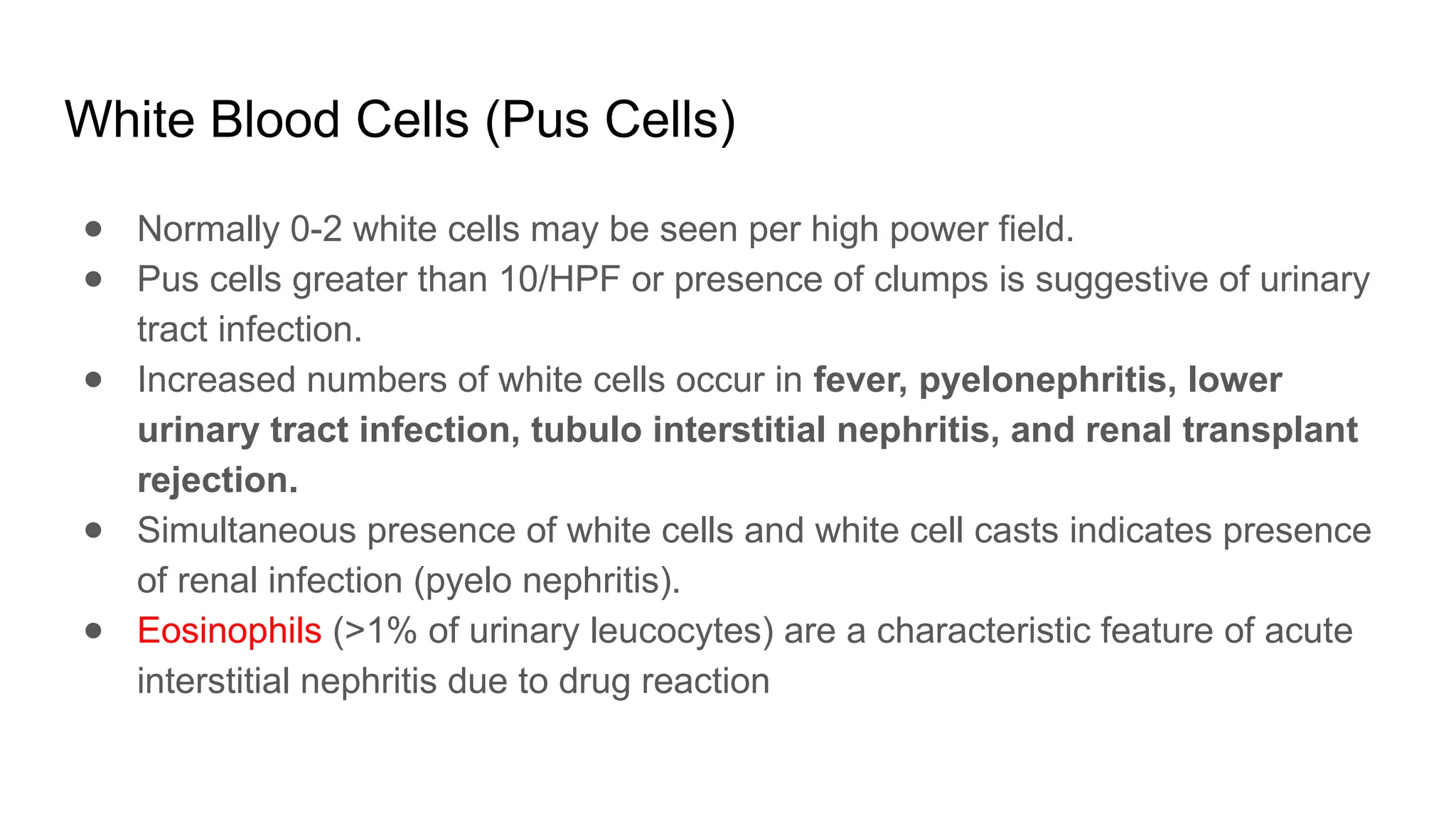 White Blood Cells (Pus Cells)
● Normally 0-2 white cells may be seen per high power field.
● Pus cells greater than 10/HPF or presence of clumps is suggestive of urinary
tract infection.
● Increased numbers of white cells occur in fever, pyelonephritis, lower
urinary tract infection, tubulo interstitial nephritis, and renal transplant
rejection.
● Simultaneous presence of white cells and white cell casts indicates presence
of renal infection (pyelo nephritis).
● Eosinophils (>1% of urinary leucocytes) are a characteristic feature of acute
interstitial nephritis due to drug reaction
 
