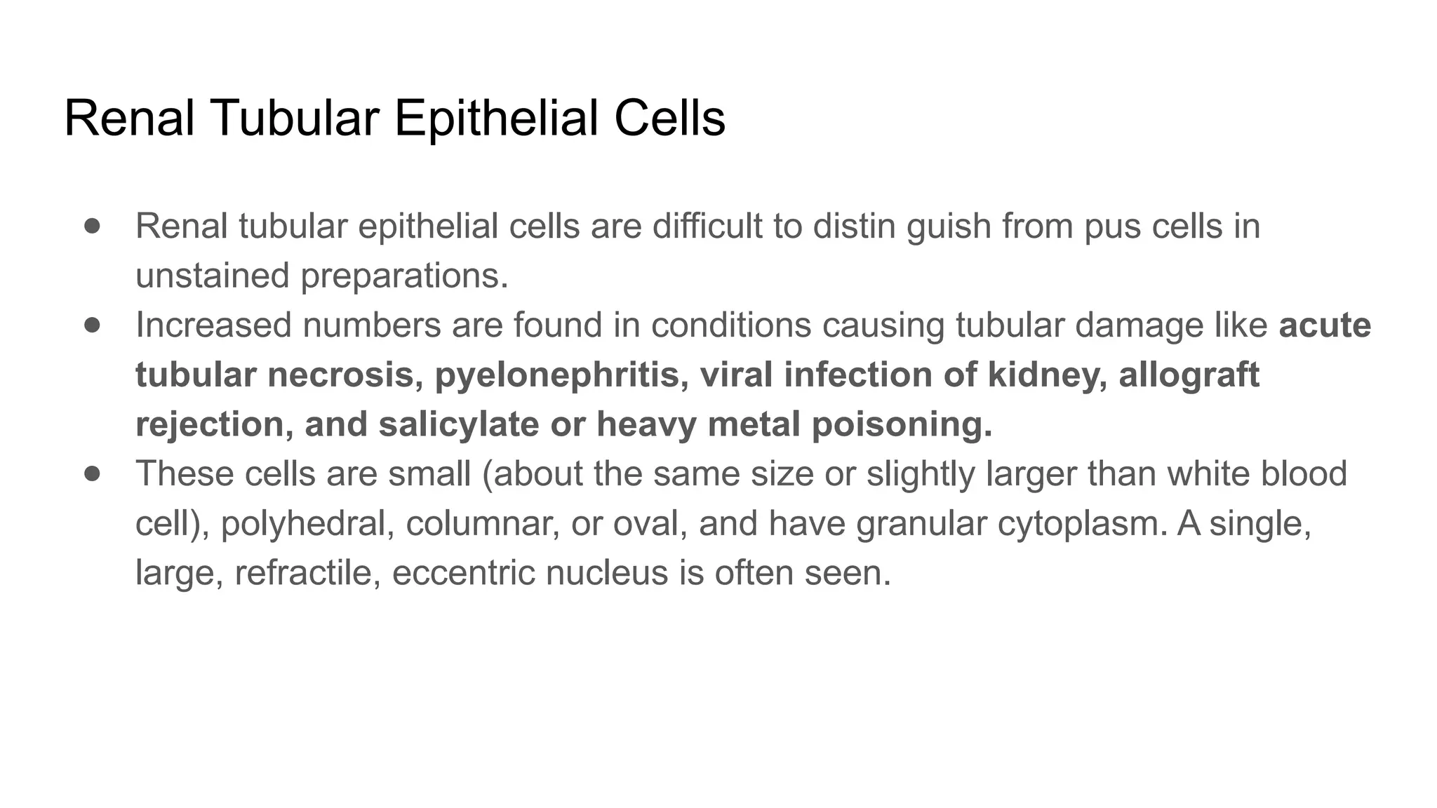 Renal Tubular Epithelial Cells
● Renal tubular epithelial cells are difficult to distin guish from pus cells in
unstained preparations.
● Increased numbers are found in conditions causing tubular damage like acute
tubular necrosis, pyelonephritis, viral infection of kidney, allograft
rejection, and salicylate or heavy metal poisoning.
● These cells are small (about the same size or slightly larger than white blood
cell), polyhedral, columnar, or oval, and have granular cytoplasm. A single,
large, refractile, eccentric nucleus is often seen.
 
