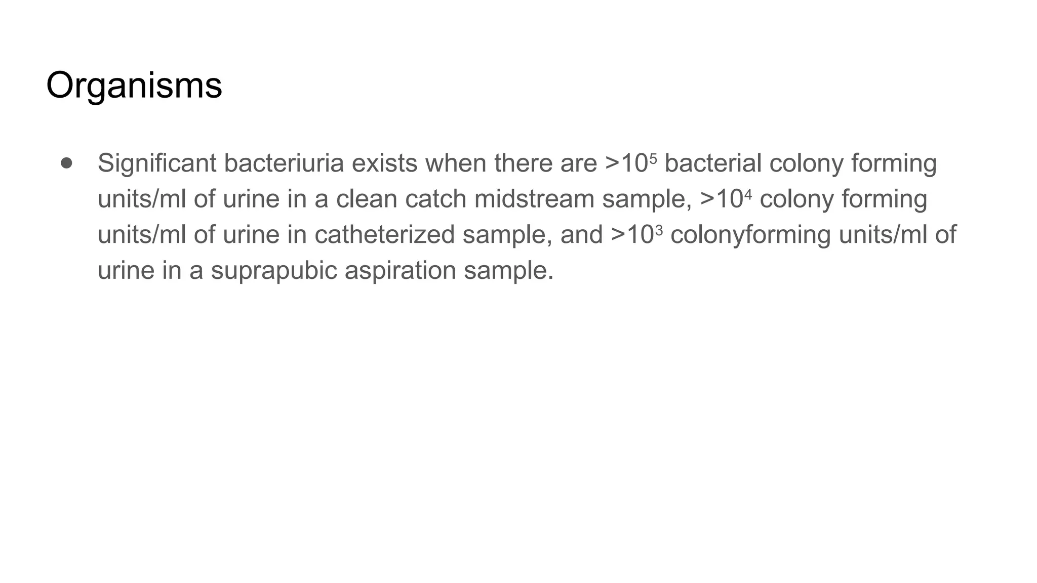 Organisms
● Significant bacteriuria exists when there are >105
bacterial colony forming
units/ml of urine in a clean catch midstream sample, >104
colony forming
units/ml of urine in catheterized sample, and >103
colonyforming units/ml of
urine in a suprapubic aspiration sample.
 