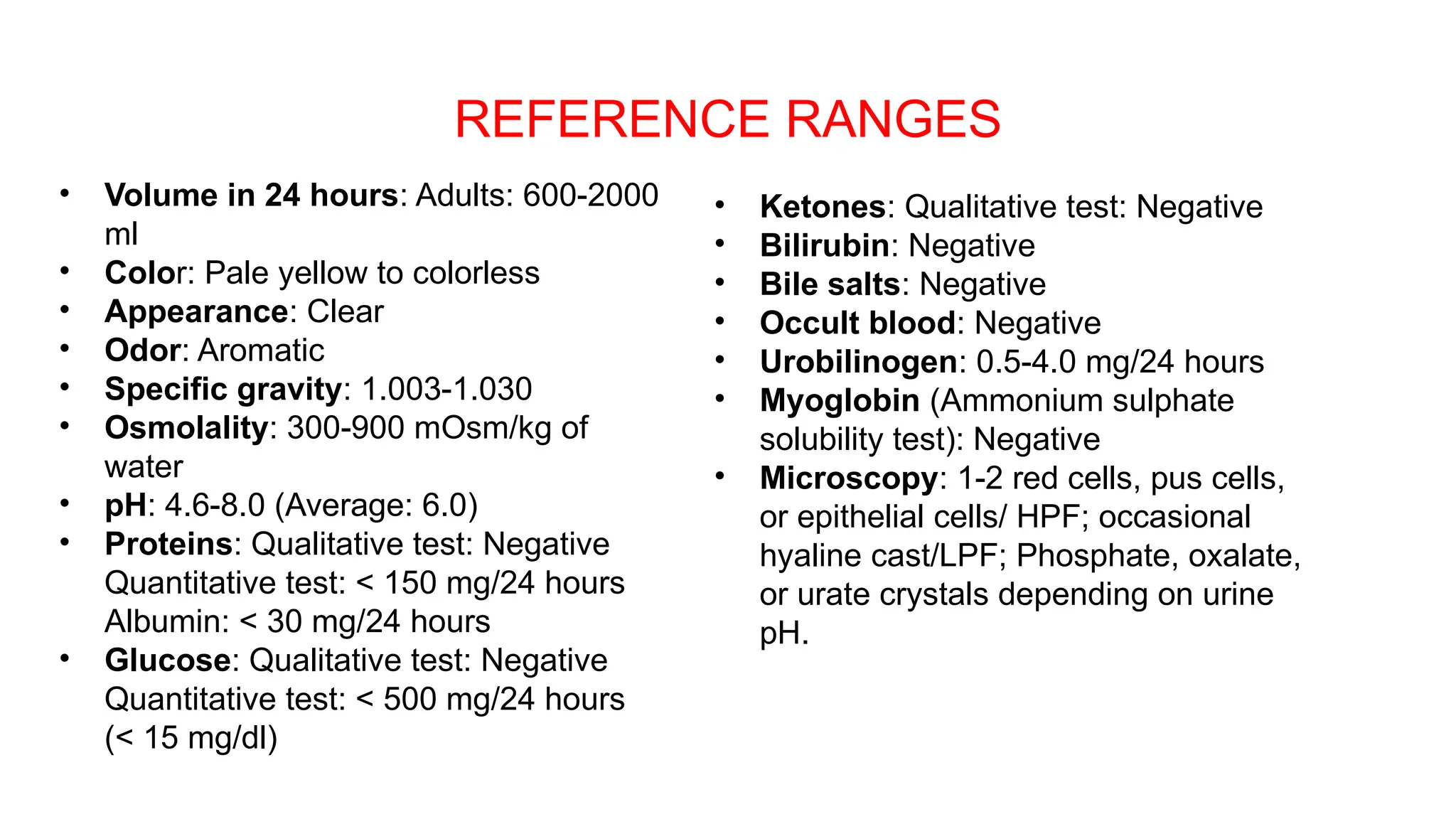 REFERENCE RANGES
• Volume in 24 hours: Adults: 600-2000
ml
• Color: Pale yellow to colorless
• Appearance: Clear
• Odor: Aromatic
• Specific gravity: 1.003-1.030
• Osmolality: 300-900 mOsm/kg of
water
• pH: 4.6-8.0 (Average: 6.0)
• Proteins: Qualitative test: Negative
Quantitative test: < 150 mg/24 hours
Albumin: < 30 mg/24 hours
• Glucose: Qualitative test: Negative
Quantitative test: < 500 mg/24 hours
(< 15 mg/dl)
• Ketones: Qualitative test: Negative
• Bilirubin: Negative
• Bile salts: Negative
• Occult blood: Negative
• Urobilinogen: 0.5-4.0 mg/24 hours
• Myoglobin (Ammonium sulphate
solubility test): Negative
• Microscopy: 1-2 red cells, pus cells,
or epithelial cells/ HPF; occasional
hyaline cast/LPF; Phosphate, oxalate,
or urate crystals depending on urine
pH.
 
