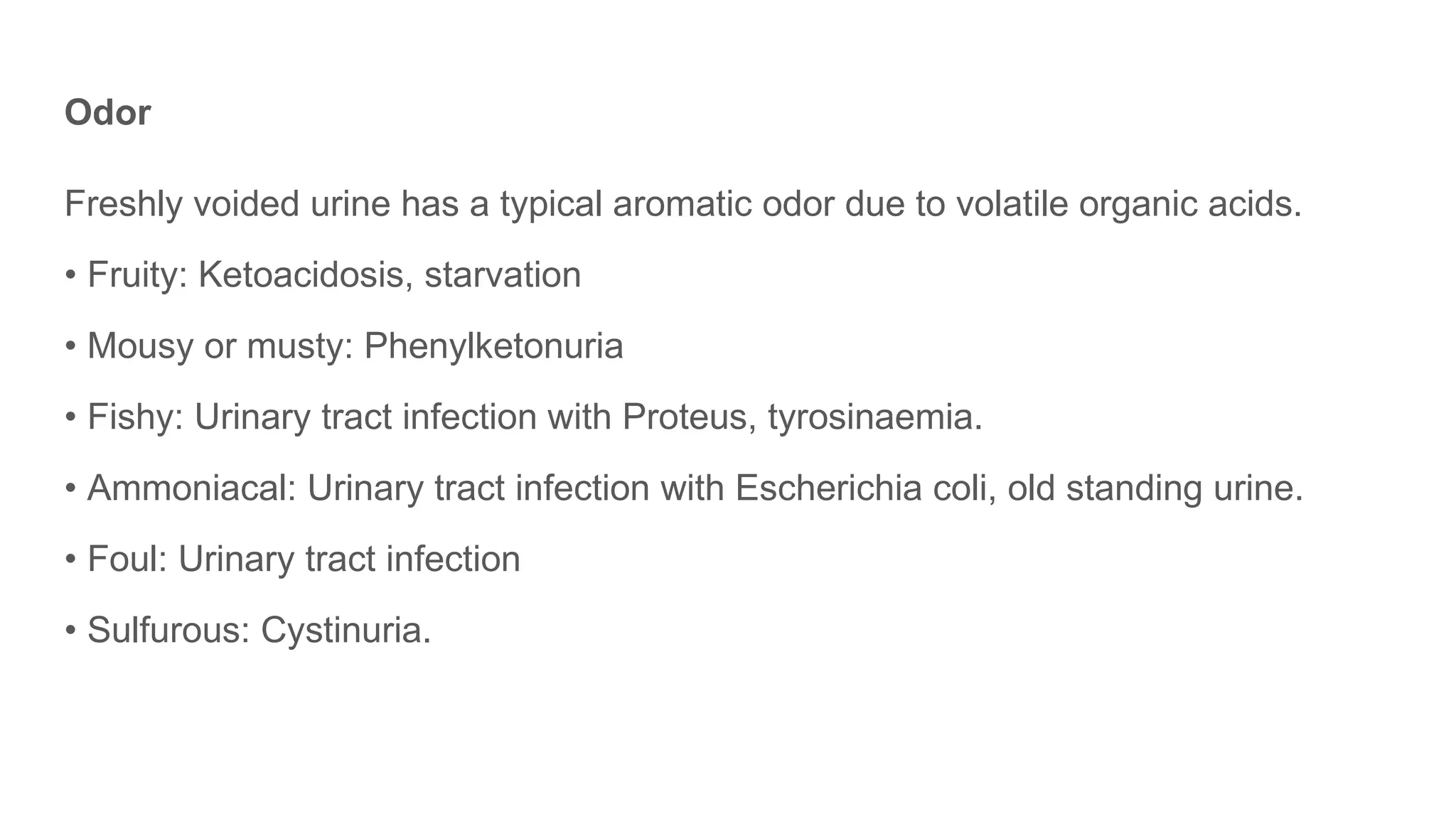 Odor
Freshly voided urine has a typical aromatic odor due to volatile organic acids.
• Fruity: Ketoacidosis, starvation
• Mousy or musty: Phenylketonuria
• Fishy: Urinary tract infection with Proteus, tyrosinaemia.
• Ammoniacal: Urinary tract infection with Escherichia coli, old standing urine.
• Foul: Urinary tract infection
• Sulfurous: Cystinuria.
 