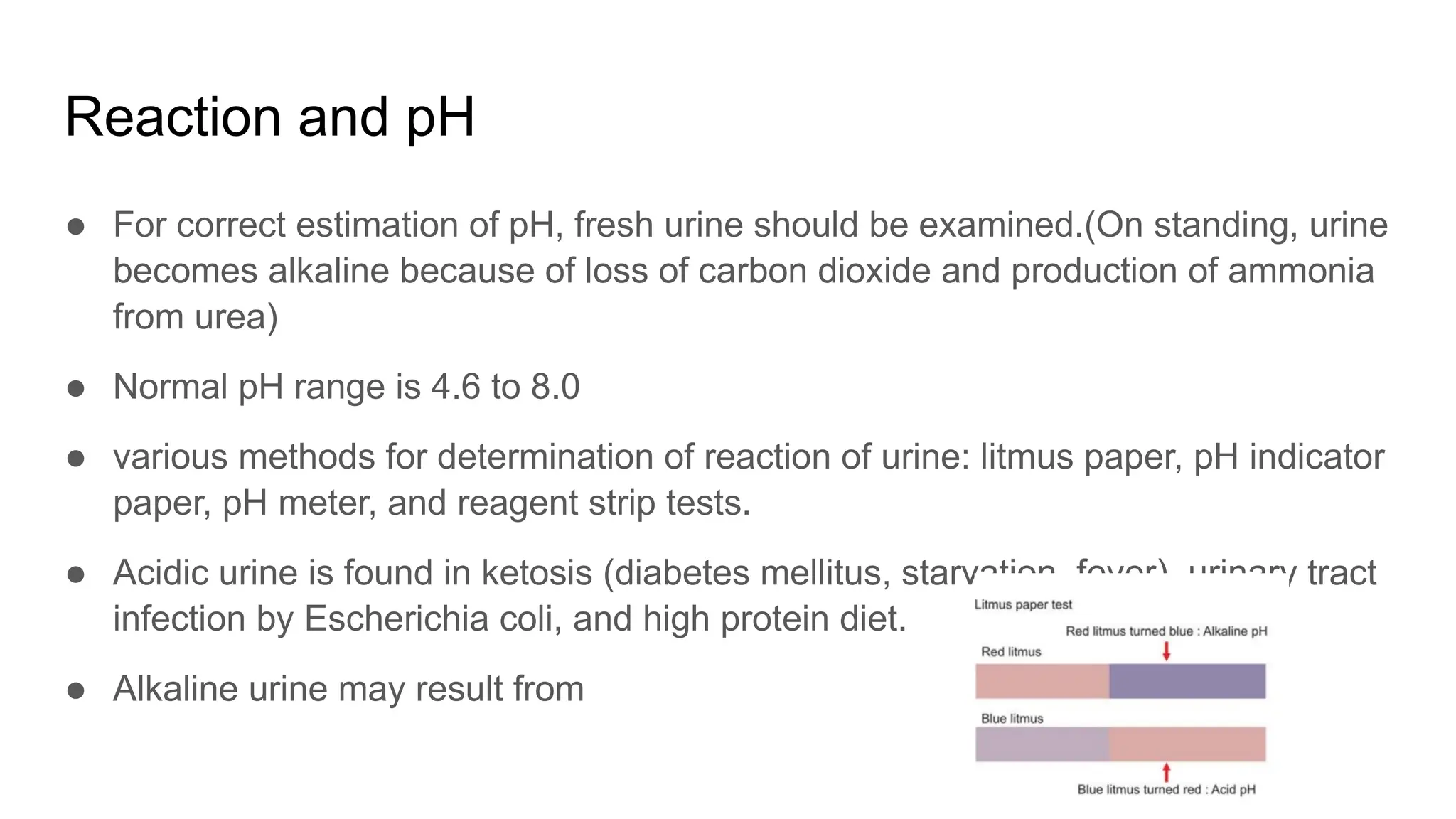 Reaction and pH
● For correct estimation of pH, fresh urine should be examined.(On standing, urine
becomes alkaline because of loss of carbon dioxide and production of ammonia
from urea)
● Normal pH range is 4.6 to 8.0
● various methods for determination of reaction of urine: litmus paper, pH indicator
paper, pH meter, and reagent strip tests.
● Acidic urine is found in ketosis (diabetes mellitus, starvation, fever), urinary tract
infection by Escherichia coli, and high protein diet.
● Alkaline urine may result from
 