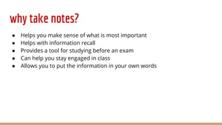 why take notes?
● Helps you make sense of what is most important
● Helps with information recall
● Provides a tool for studying before an exam
● Can help you stay engaged in class
● Allows you to put the information in your own words
 