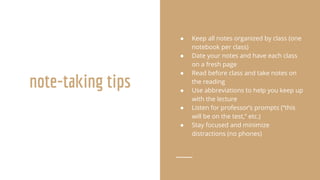 note-taking tips
● Keep all notes organized by class (one
notebook per class)
● Date your notes and have each class
on a fresh page
● Read before class and take notes on
the reading
● Use abbreviations to help you keep up
with the lecture
● Listen for professor’s prompts (“this
will be on the test,” etc.)
● Stay focused and minimize
distractions (no phones)
 