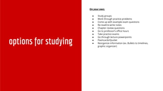 options for studying
On your own:
● Study groups
● Work through practice problems
● Come up with example exam questions
● Re-read/re-write notes
● Chapter review questions
● Go to professor’s office hours
● Take practice exams
● Go through lecture powerpoints
● Flashcards/Quizlet
● Reorganize information (ex. Bullets to timelines,
graphic organizer)
 