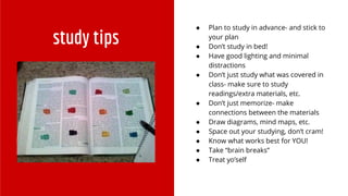 study tips
● Plan to study in advance- and stick to
your plan
● Don’t study in bed!
● Have good lighting and minimal
distractions
● Don’t just study what was covered in
class- make sure to study
readings/extra materials, etc.
● Don’t just memorize- make
connections between the materials
● Draw diagrams, mind maps, etc.
● Space out your studying, don’t cram!
● Know what works best for YOU!
● Take “brain breaks”
● Treat yo’self
 