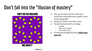 Don’t fall into the “illusion of mastery”
● Mix up concepts and the order you
study them (example with student notes
and study guide)
● Study all content covered in class
● Study flashcards with a strategy
○ Shuffle!
○ Keep cards simple
○ Know both sides
● If using technology (Quizlet), make your
own set
 