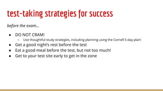 test-taking strategies for success
before the exam...
● DO NOT CRAM!
○ Use thoughtful study strategies, including planning using the Cornell 5-day plan!
● Get a good night’s rest before the test
● Eat a good meal before the test, but not too much!
● Get to your test site early to get in the zone
 