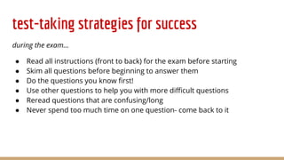 test-taking strategies for success
during the exam...
● Read all instructions (front to back) for the exam before starting
● Skim all questions before beginning to answer them
● Do the questions you know first!
● Use other questions to help you with more difficult questions
● Reread questions that are confusing/long
● Never spend too much time on one question- come back to it
 