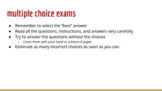 multiple choice exams
● Remember to select the “best” answer
● Read all the questions, instructions, and answers very carefully
● Try to answer the questions without the choices
○ Cover them with your hand or a piece of paper
● Eliminate as many incorrect choices as soon as you can
 