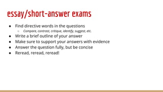 essay/short-answer exams
● Find directive words in the questions
○ Compare, contrast, critique, identify, suggest, etc.
● Write a brief outline of your answer
● Make sure to support your answers with evidence
● Answer the question fully, but be concise
● Reread, reread, reread!
 