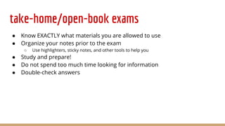 take-home/open-book exams
● Know EXACTLY what materials you are allowed to use
● Organize your notes prior to the exam
○ Use highlighters, sticky notes, and other tools to help you
● Study and prepare!
● Do not spend too much time looking for information
● Double-check answers
 