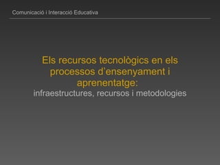 Comunicació i Interacció Educativa Els recursos tecnològics en els processos d’ensenyament i aprenentatge:     infraestructures, recursos i metodologies 