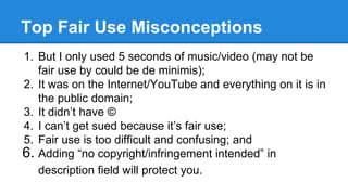 Top Fair Use Misconceptions
1. But I only used 5 seconds of music/video (may not be
fair use by could be de minimis);
2. I...